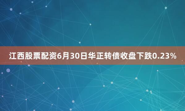 江西股票配资6月30日华正转债收盘下跌0.23%