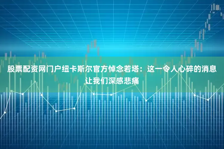 股票配资网门户纽卡斯尔官方悼念若塔：这一令人心碎的消息让我们深感悲痛