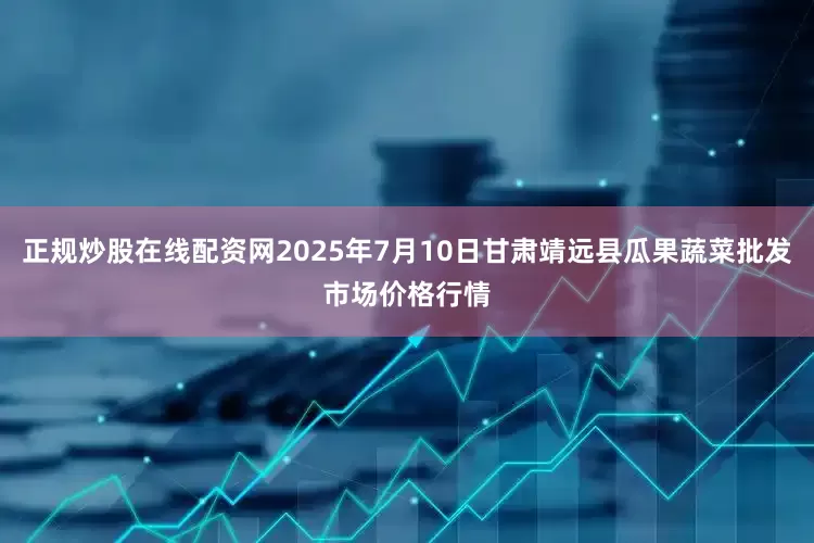 正规炒股在线配资网2025年7月10日甘肃靖远县瓜果蔬菜批发市场价格行情