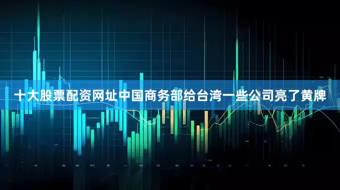 十大股票配资网址中国商务部给台湾一些公司亮了黄牌