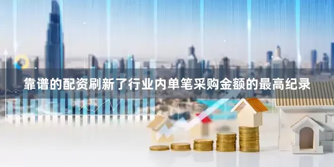 靠谱的配资刷新了行业内单笔采购金额的最高纪录